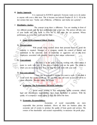 4) Justice Approach:
It is expressed in JUSTICE approach. Everyone wants us to do justice
to anyone with even a little treat. This is because our beloved Prophet (P. B. U. H) in the
last sermon that says: "Arabic and a Philistine, a Philistine and Arabic not a priority".
 Distributive Justice:
The concept is to show a difference. You are standing in front of
two different people with the best performance and a bad one. This person will take care
of your health and your work is. You live it, will make the car payment. Whose
performance is worse than you'll pay less than.
 Stage Of Development Ethical Models:
1) Preconvention:
With people being worried about their personal losses to avoid the
authority is required. Manager of a company outside the context of reward and
punishment in the autocratic style of leadership or aggressive are on the level.
Employees associated with plausible based on their unique achievement.
2) Conventional:
The base is in the guide. You are working with, which makes it
easier to work with you. If you make a mistake, you are the guide. The extent to
which you are receiving help. It is one thing that will work with your staff.
3) Post conventional:
I base this on yourself is whether you want to work. If you think it
would work that would benefit me. Do you think that will work in your job will be to
create affordable. Because within the benefit.
 Evaluating The Performance Of Social Authority:
Social model pointing to four authoritative quality economic, ethical,
legal and discretionary responsibilities have been distributed to partners. With the
quality of a company's social impact is four feet across the farm.
1) Economics Responsibilities:
Economics of social responsibility are more
responsible than previous standards. Above all, there are business plans, the
economic unit of society to produce the quality of basic goods and services. The
owners of the shareholder and societal responsibility to maximize the profit plays.
 