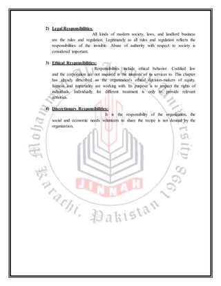 2) Legal Responsibilities:
All kinds of modern society, laws, and landlord business
are the rules and regulation. Legitimately as all rules and regulation reflects the
responsibilities of the invisible. Abuse of authority with respect to society is
considered important.
3) Ethical Responsibilities:
Responsibilities include ethical behavior. Codified law
and the corporation are not required in the interests of its services to. This chapter
has already described as the organization's ethical decision-makers of equity,
fairness and impartiality are working with. Its purpose is to respect the rights of
individuals. Individually for different treatment is only to provide relevant
activities.
4) Discretionary Responsibilities:
It is the responsibility of the organization, the
social and economic needs volunteers to share the recipe is not desired by the
organization.
 