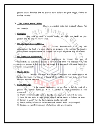 process can be improved. But the goal was never achieved the great struggle, whether to
continue as usual.
 Table Perform Verify Proceed
Plan is an excellent model that continually checks. Act
as it continues.
2) Six Sigma:
You want to create a program quality, low price; you should use your
product from the time you will be saved.
 Put Into Operation SIX SIGMA:
The SIX SIGMA implementation "is a very bad
determination," the head of a major industrial gas company in the event that the executive
has asked that we spend our time on six sigma sent to your 15 percent Why are incurred.
3) For Employee Empowerment:
Employee's employment to increase their level of
responsibility and authority as possible to move it at all. Treat your employees well, with
even more to move it from one place to another. It is interrupted in his work. Which they
cannot work properly.
4) Quality Circle:
Whether they work in a group of employees with ordinal provide all
facilities. Employees who are not in trouble all the problems they can easily solve. I am
interested to work with them.
5) Bench Marking:
If the selected performances of my show is that the result of a
process that appears before us. A lot of activities in which performance is best
represented:
1) Quality of the team right words to describe how easy it is to work with the team.
2) What the team wants to create quality products and the worker to facilitate the work.
3) Partners to identify how the bench marking can be expressed.
4) Bench marking information on how to submit material which can be analyzed.
5) Business or exceed the standards of what to do with how the match.
 