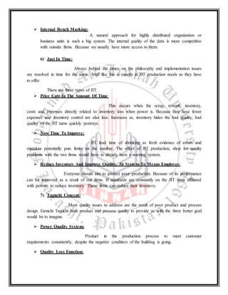  Internal Bench Marking:
A natural approach for highly distributed organization or
business units is such a big system. The internal quality of the data is more competitive
with outside firms. Because we usually have more access to them.
6) Just In Time:
Always behind the times on the philosophy and implementation issues
are resolved in time for the same. Stuff like this is exactly in JIT production needs as they have
to offer.
There are three types of JIT.
 Price Cuts In The Amount Of Time:
This occurs when the scrap, rework, inventory,
costs and expenses directly related to inventory loss when power is. Because they have fewer
expenses and inventory control are also less. Increases as, inventory hides the bad quality, bad
quality of the JIT turns quickly portrays.
 Now Time To Improve:
JIT lead time of shrinking as fresh evidence of errors and
mistakes potentially puts limits on the number. The effect of JIT production, shop for quality
problems with the two firms would have to already have a warning system.
 Reduce Inventory And Improve Quality, Jit System-To Means Employee:
Everyone should aim to protect poor production. Because of its performance
can be improved as a result of our firms. If standards are constantly on the JIT firms affiliated
with permits to reduce inventory. These firms can reduce their inventory.
7) Taguchi Concept:
Most quality issues to address are the result of poor product and process
design. Genichi Taguchi both product and process quality to provide us with the three better goal
would be to imagine.
 Power Quality System:
Product in the production process to meet customer
requirements consistently, despite the negative condition of the building is going.
 Quality Loss Function:
 