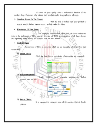 All costs of poor quality with a mathematical function of the
number show. Customers who migrate their product quality to complement all costs.
 Standard Based On The Target:
With the help of fortune style your product is
a great way for further improvements, we help make the vision.
 Knowledge Of Tqm Tools:
For employee empowerment efforts and join us to continue to
train in the techniques of TQM course. Selection of TQM implementation of all these diverse
and expending some focused use of TQM tools are the Crusader.
 Tools Of Tqm:
Seven tools of TQM to seek that which we are especially helpful to show that
we are now.
1) Check Sheet:
Check the data sheet, a type design of a recording are presented.
2) Scatter Diagrams:
Quality problems in a schematic technique for finding
potential sites are used.
3) Pareto Charts:
It is important to recognize some of the graphics which is hostile
criticism.
 