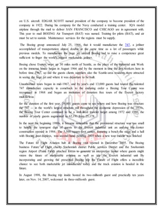 on U.S. aircraft. EDGAR SCOTT named president of the company to become president of the
company in 1922. During his company for the Navy conducted a training center. IQA model
airplane through the mail to deliver SAN FRANCISCO and CHICAGO are in agreement with.
This year to mail BOEING Air Transport (BAT) was named. Training for pilots (BAT), and air
must be set to sustain. Maintenance services for the regions must be supply.
The Boeing group announced July 25, 1966, that it would manufacture the 747, a jetliner
accomplished of transportation almost double at the same time as a lot of passengers while
previous models. To manufacture the huge jet aircraft Boeing had to raise a competence great
sufficient to finger the world's biggest marketable jetliner.
Boeing chose Everett, wipe up 30 miles north of Seattle, as the place of the industrial unit Work
on the immense house began in August 1966 and by the moment in time the first workers here in
before time 1967, so did the guests clients suppliers also the Seattle-area residents were attracted
in seeing the huge jet and where it was departure to be built.
Unauthorized tours began in mid-1967, and by year's end 13,000 guests had toured the talented
747 manufacture capacity in comeback to the enduring order a Boeing Tour Center was
recognized in 1968 and began an institution of donation free tours of the Everett factory
multifarious
for the duration of the first year, 39,401 guests came to see where and how Boeing was structure
the 747 -- in the world's largest structure still throughout the economic depression of the 1970s,
the Boeing Tour Center continued to be a well-liked traveler target among 1972 and 1980, the
number of yearly guests augmented to 62,191 from 25,178.
In the near the beginning 1980s, it became noticeable that the provisional structure was too small
to handle the emergent digit of guests to the Everett industrial unit an undying trip center
construction opened in 1984. The 5,500-square-foot center, featuring a bench the stage and a hall
with Boeing past displays, was second-hand pending 2005 when a new tour middle was finished
The Future of Flight Aviation hub & Boeing visit opened in December 2005. The Boeing
business Future of Flight charity Snohomish district Public services District and the Snohomish
region Airport (Paine Field) attached forces to generate an interpretive center where guests might
vision the future of marketable aviation as well as trip the Everett industrial unit By
incorporating and growing the presented Boeing trip the Future of Flight offers a incredible
chance to see both marketable jet manufacture today and the track aviation is headed in the
future.
In August 1998, the Boeing trip inside hosted its two-millionth guest and practically ten years
later, on Nov. 14, 2007, welcomed its three-millionth guest.
 