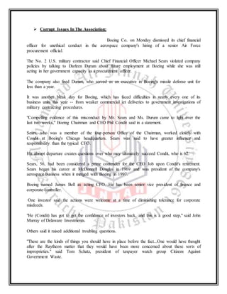  Corrupt Issues In The Association:
Boeing Co. on Monday dismissed its chief financial
officer for unethical conduct in the aerospace company's hiring of a senior Air Force
procurement official.
The No. 2 U.S. military contractor said Chief Financial Officer Michael Sears violated company
policies by talking to Darleen Durum about future employment at Boeing while she was still
acting in her government capacity as a procurement officer.
The company also fired Durum, who served as an executive in Boeing's missile defense unit for
less than a year.
It was another bleak day for Boeing, which has faced difficulties in nearly every one of its
business units this year -- from weaker commercial jet deliveries to government investigations of
military contracting procedures.
"Compelling evidence of this misconduct by Mr. Sears and Ms. Durum came to light over the
last two weeks," Boeing Chairman and CEO Phil Condit said in a statement.
Sears, who was a member of the four-person Office of the Chairman, worked closely with
Condit at Boeing's Chicago headquarters. Sears was said to have greater influence and
responsibility than the typical CFO.
His abrupt departure creates questions over who may ultimately succeed Condit, who is 62.
Sears, 56, had been considered a prime contender for the CEO Job upon Condit's retirement.
Sears began his career at McDonnell Douglas in 1969 and was president of the company's
aerospace business when it merged with Boeing in 1997.
Boeing named James Bell as acting CFO. He has been senior vice president of finance and
corporate controller.
One investor said the actions were welcome at a time of diminishing tolerance for corporate
misdeeds.
"He (Condit) has got to get the confidence of investors back, and this is a good step," said John
Murray of Delaware Investments.
Others said it raised additional troubling questions.
"These are the kinds of things you should have in place before the fact...One would have thought
after the Raytheon matter that they would have been more concerned about these sorts of
improprieties." said Tom Schatz, president of taxpayer watch group Citizens Against
Government Waste.
 