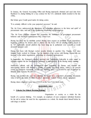 In January, the General Accounting Office said Boeing improperly obtained and used data from
Raytheon Co. during bidding for a key contract for the U.S. antimissile shield awarded in the late
1990s.
But Schatz gave Condit good marks for taking action.
"It is certainly difficult to fire your purported successor," he said.
The Air Force underscored the importance of "scrupulous adherence to the letter and spirit" of
procurement rules, and said it was considering requesting an investigation.
"The Air Force deplores manners that jeopardize the truthfulness of government procurement
behavior said Air Force spokesperson Maj. Cheryl Law.
Boeing has been for an indefinite period floating from request on profitable forces dependency
beginning contracts. Its divisive plan to charter the Air Force 100 air refueling tankers based on
its 767 marketable aircraft platform has been hung up in parliament over concerns it would
devastate taxpayer cash
Durum had been with Boeing's rocket security division in sparkler City, Virginia, ever since
January. Sears worked in Chicago. For the duration of her service with Boeing, Durum was not
involved in the tanker negotiations, according to a business spokesperson
In September, the Pentagon's checker universal said "satisfactory believable in order exists" to
warrant a against the law investigation interested in improprieties in the Boeing tanker meeting
Justification officials said the investigations alert particularly on Durum, and whether she
unacceptably shared with Boeing a quantity of pricing data from Airbus, which is 80 percent
owned by European Aeronautic security and breathing space Co. (EAD.PA) and 20 percent by
Britain's BAE Systems Plc (BA.L).
Boeing was certified this year for unlawfully by means of a competitor's proprietary documents
when it bid for the initial $2 billion Evolved unessential Launch Vehicle missile agreement
Boeing shares stopped 3 cents top at $38.89 on the New York Stock trade.
QUESTION NO 3
 Criteria For Ethical Decision Making:
Organization or society as a whole for the
benefit of a person thinking. For example, an employee of your company's individual freedom
for the tail to reduce the need for the organization as a whole. He should check himself before he
sold drugs or alcohol.
 
