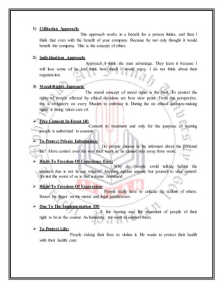 1) Utilitarian Approach:
This approach works in a benefit for a person thinks, and then I
think that even with the benefit of your company. Because he not only thought it would
benefit the company. This is the concept of ethics.
2) Individualism Approach:
Approach I think the man advantage. They learn it because I
will lose some of he Just think how much I would enjoy. I do not think about their
organization
3) Moral-Rights Approach:
The moral concept of moral rights is the best. To protect the
rights of people affected by ethical decisions are best view point. From this perspective,
this is obligatory on every Muslim to embrace it. During the six ethical decision-making
rights is being taken care of.
 Free Consent In Favor Of:
Consent to treatment and only for the purpose of treating
people is authorized to consent.
 To Protect Private Information:
Do people choose to be informed about the personal
life? More control over the way their work is, he cannot stay away from work.
 Right To Freedom Of Conscience Free:
Why do people avoid talking behind the
stomach that is not in our religion? Anything against anyone but yourself to take control.
It's not the worst of us is that a divine command.
 Right To Freedom Of Expression:
People really have to criticize the actions of others.
Raises his finger on the moral and legal justification.
 Due To The Implementation Of:
A fair hearing and fair treatment of people of their
right to be in the course. As humanity, we want to support them.
 To Protect Life:
People risking their lives to violate it. He wants to protect their health
with their health care.
 