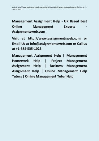 Visit at http://www.assignmentsweb.com or Email Us at Info@assignmentsweb.com or Call Us at +1-
585-535-1023
Management Assignment Help - UK Based Best
Online Management Experts -
Assignmentsweb.com
Visit at http://www.assignmentsweb.com or
Email Us at Info@assignmentsweb.com or Call us
at +1-585-535-1023
Management Assignment Help | Management
Homework Help | Project Management
Assignment Help | Business Management
Assignment Help | Online Management Help
Tutors | Online Management Tutor Help
 