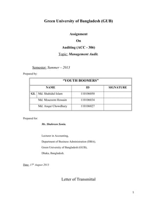 Green University of Bangladesh (GUB)
Assignment
On
Auditing (ACC - 306)
Topic: Management Audit.

Semester: Summer – 2013
Prepared by:

“YOUTH BOOMERS”
NAME

ID

GL Md. Shahidul Islam

SIGNATURE

110106050

Md. Moazzem Hossain

110106034

Md. Anqur Chowdhury

110106027

Prepared for:
Ms. Shahreen Sonia.

Lecturer in Accounting,
Department of Business Administration (DBA),
Green University of Bangladesh (GUB),
Dhaka, Bangladesh.

Date: 17th August 2013

Letter of Transmittal
1

 