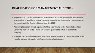 QUALIFICATION OF MANAGEMENT AUDITOR:-
• As per section 226 of companies act, a person should not be qualified for appointment
as an auditor of a public or private company unless he is a chartered accountant within
the meaning of the Chartered Accountant Act,1949.
• According to section 226(2), a person holding a certificate under Restricted Auditors
Certificate (Part – B states) Rules,1956, is also qualified to act as an auditor of a
company.
• However, the Central Government may grant, renew, suspend or cancel and make other
rules for such certificates by notification in the official Gazette
 