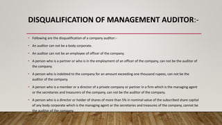 DISQUALIFICATION OF MANAGEMENT AUDITOR:-
• Following are the disqualification of a company auditor:-
• An auditor can not be a body corporate.
• An auditor can not be an employee of officer of the company.
• A person who is a partner or who is in the employment of an officer of the company, can not be the auditor of
the company.
• A person who is indebted to the company for an amount exceeding one thousand rupees, can not be the
auditor of the company.
• A person who is a member or a director of a private company or partner in a firm which is the managing agent
or the secretaries and treasurers of the company, can not be the auditor of the company.
• A person who is a director or holder of shares of more than 5% in nominal value of the subscribed share capital
of any body corporate which is the managing agent or the secretaries and treasures of the company, cannot be
the auditor of the company.
 