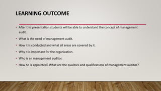 LEARNING OUTCOME
• After this presentation students will be able to understand the concept of management
audit.
• What is the need of management audit.
• How it is conducted and what all areas are covered by it.
• Why it is important for the organization.
• Who is an management auditor.
• How he is appointed? What are the qualities and qualifications of management auditor?
 