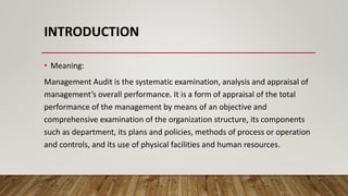 INTRODUCTION
• Meaning:
Management Audit is the systematic examination, analysis and appraisal of
management’s overall performance. It is a form of appraisal of the total
performance of the management by means of an objective and
comprehensive examination of the organization structure, its components
such as department, its plans and policies, methods of process or operation
and controls, and its use of physical facilities and human resources.
 