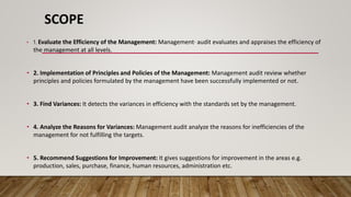 SCOPE
• 1. Evaluate the Efficiency of the Management: Management· audit evaluates and appraises the efficiency of
the management at all levels.
• 2. Implementation of Principles and Policies of the Management: Management audit review whether
principles and policies formulated by the management have been successfully implemented or not.
• 3. Find Variances: It detects the variances in efficiency with the standards set by the management.
• 4. Analyze the Reasons for Variances: Management audit analyze the reasons for inefficiencies of the
management for not fulfilling the targets.
• 5. Recommend Suggestions for Improvement: It gives suggestions for improvement in the areas e.g.
production, sales, purchase, finance, human resources, administration etc.
 