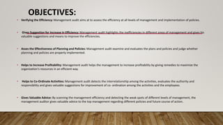 OBJECTIVES:
• Verifying the Efficiency: Management audit aims at to assess the efficiency at all levels of management and implementation of policies.
• Gives Suggestion for Increase in Efficiency: Management audit highlights the inefficiencies in different areas of management and gives his
valuable suggestions and means to improve the efficiencies.
• Asses the Effectiveness of Planning and Policies: Management audit examine and evaluates the plans and policies and judge whether
planning and policies are properly implemented.
• Helps to Increase Profitability: Management audit helps the management to increase profitability by giving remedies to maximize the
organization's resources in an efficient way.
• Helps to Co-Ordinate Activities: Management audit detects the interrelationship among the activities, evaluates the authority and
responsibility and gives valuable suggestions for improvement of co- ordination among the activities and the employees.
• Gives Valuable Advice: By scanning the management efficiency and detecting the weak spots of different levels of management, the
management auditor gives valuable advice to the top management regarding different policies and future course of action.
 