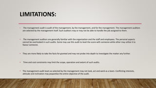 LIMITATIONS:
• The management audit is audit of the management, by the management, and for the management. The management auditors
are selected by the management itself. Such auditors may or may not be able to handle the job assigned to them.
• The management auditors are generally familiar with the organization and the staff and employees. The personal aspects
cannot be overlooked in such audits. Some may use this audit to level the score with someone while other may utilize it to
favour someone.
• They are more likely to take the facts for granted and may not probe into depth to investigate the matter any further.
• Time and cost constraints may limit the scope, operation and extent of such audits.
• The management audit team as selected by the management may not look, act and work as a team. Conflicting interests,
attitude and inclination may jeopardize the entire objective of the audit.
 
