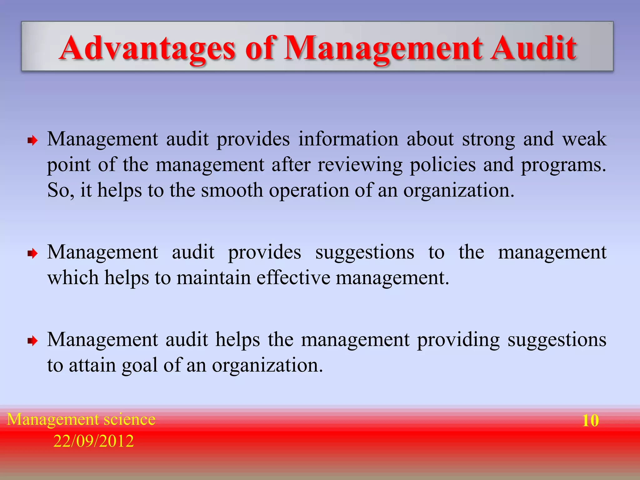Advantages of Management Audit

    Management audit provides information about strong and weak
    point of the management after reviewing policies and programs.
    So, it helps to the smooth operation of an organization.

    Management audit provides suggestions to the management
    which helps to maintain effective management.

    Management audit helps the management providing suggestions
    to attain goal of an organization.

Management science                                             10
     22/09/2012
 