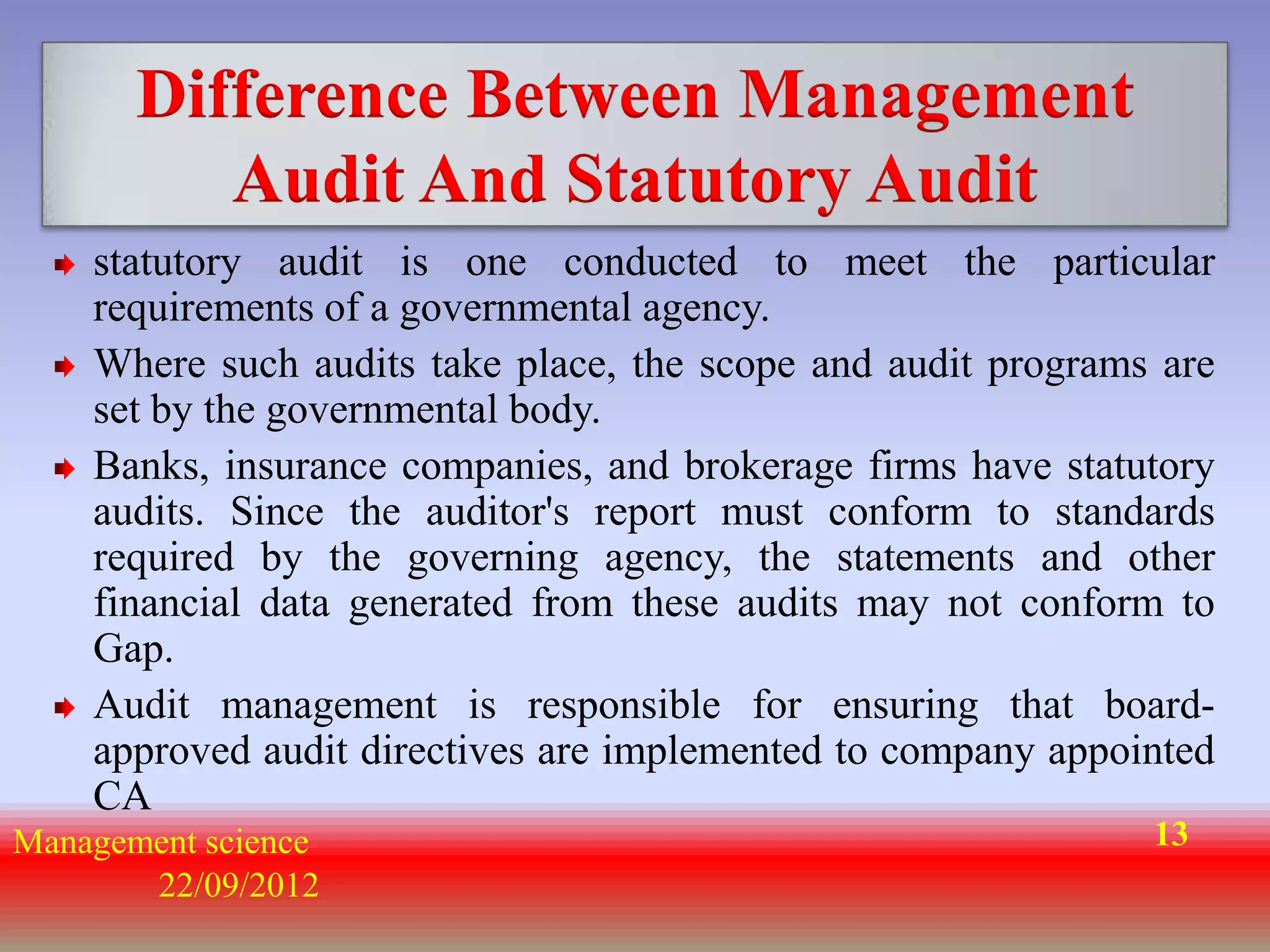 Difference Between Management
          Audit And Statutory Audit
    statutory audit is one conducted to meet the particular
    requirements of a governmental agency.
    Where such audits take place, the scope and audit programs are
    set by the governmental body.
    Banks, insurance companies, and brokerage firms have statutory
    audits. Since the auditor's report must conform to standards
    required by the governing agency, the statements and other
    financial data generated from these audits may not conform to
    Gap.
    Audit management is responsible for ensuring that board-
    approved audit directives are implemented to company appointed
    CA
Management science                                            13
       22/09/2012
 