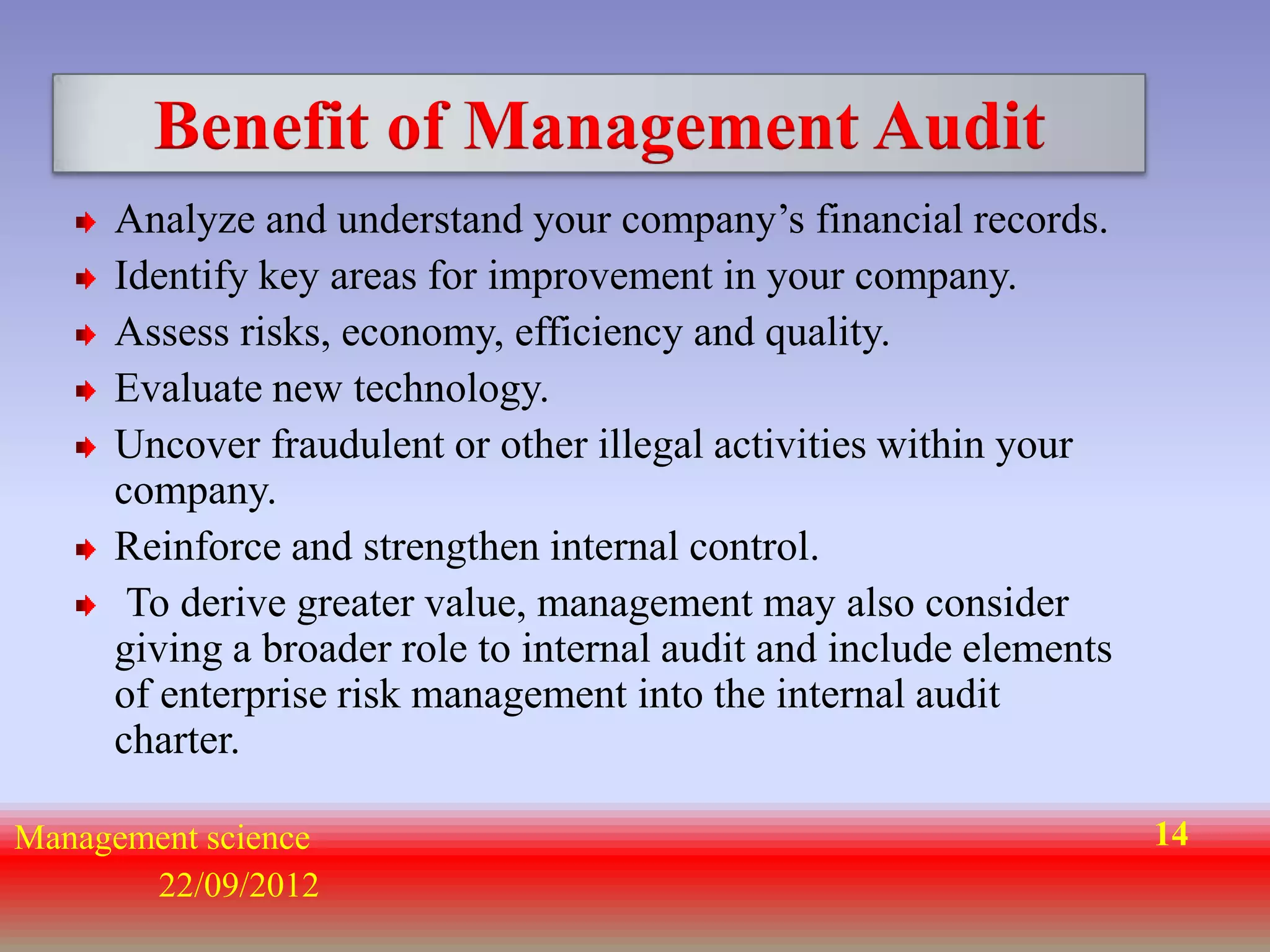 Benefit of Management Audit
     Analyze and understand your company’s financial records.
     Identify key areas for improvement in your company.
     Assess risks, economy, efficiency and quality.
     Evaluate new technology.
     Uncover fraudulent or other illegal activities within your
     company.
     Reinforce and strengthen internal control.
      To derive greater value, management may also consider
     giving a broader role to internal audit and include elements
     of enterprise risk management into the internal audit
     charter.

Management science                                                  14
       22/09/2012
 
