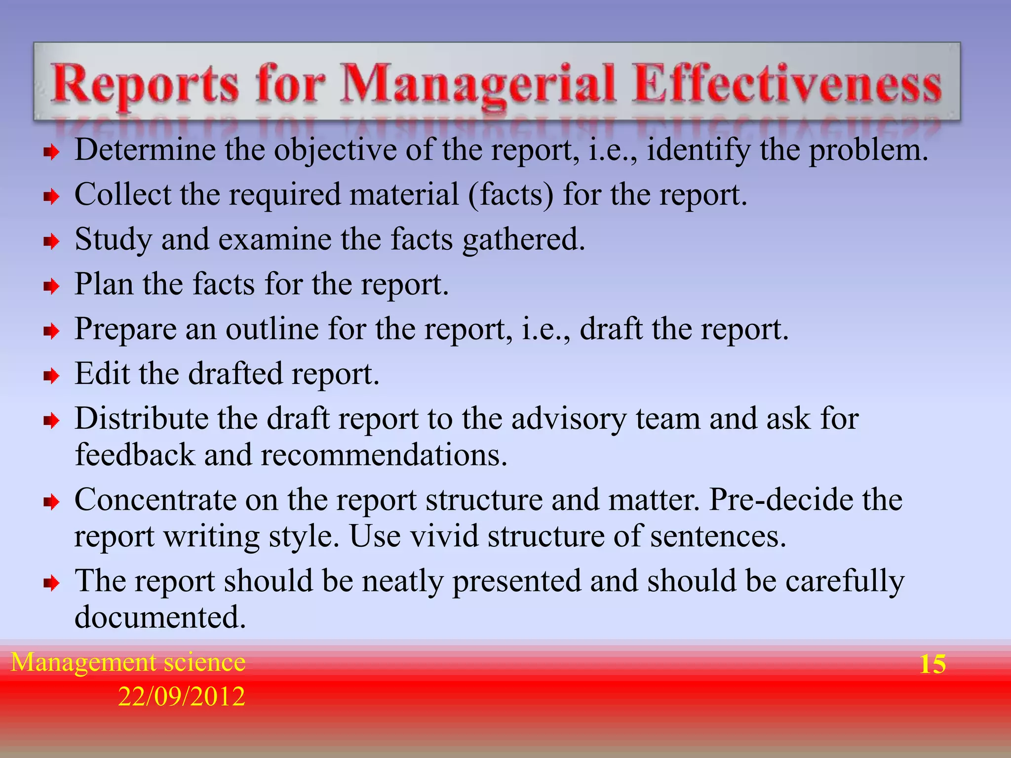 Determine the objective of the report, i.e., identify the problem.
    Collect the required material (facts) for the report.
    Study and examine the facts gathered.
    Plan the facts for the report.
    Prepare an outline for the report, i.e., draft the report.
    Edit the drafted report.
    Distribute the draft report to the advisory team and ask for
    feedback and recommendations.
    Concentrate on the report structure and matter. Pre-decide the
    report writing style. Use vivid structure of sentences.
    The report should be neatly presented and should be carefully
    documented.
Management science                                                   15
       22/09/2012
 
