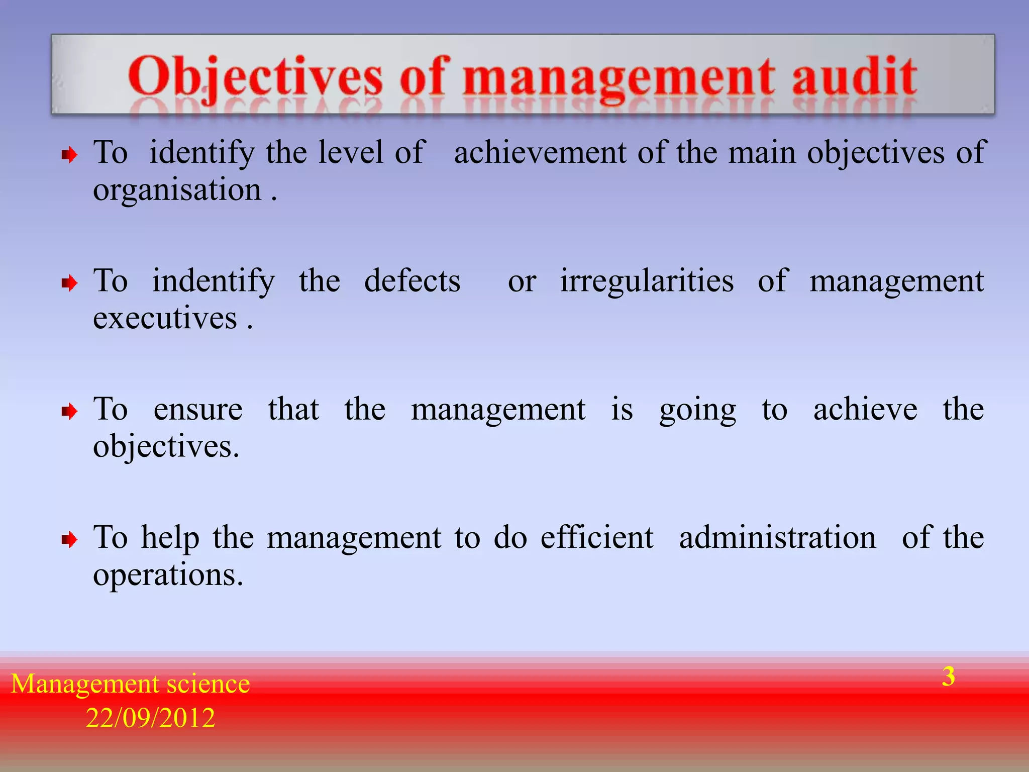 To identify the level of achievement of the main objectives of
      organisation .

      To indentify the defects    or irregularities of management
      executives .

      To ensure that the management is going to achieve the
      objectives.

      To help the management to do efficient administration of the
      operations.


Management science                                               3
     22/09/2012
 