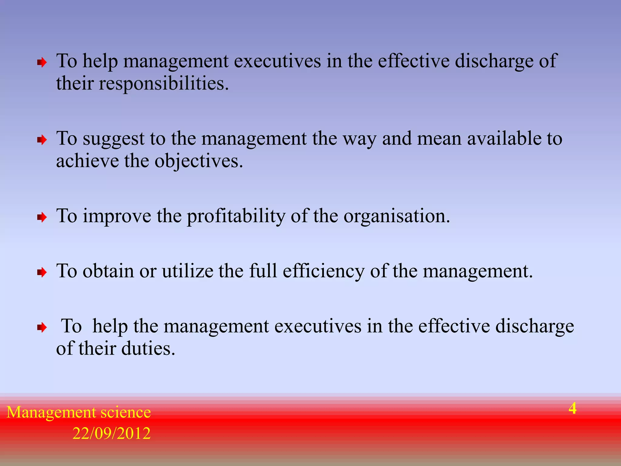 To help management executives in the effective discharge of
      their responsibilities.

      To suggest to the management the way and mean available to
      achieve the objectives.

      To improve the profitability of the organisation.

      To obtain or utilize the full efficiency of the management.

      To help the management executives in the effective discharge
      of their duties.


Management science                                                  4
       22/09/2012
 