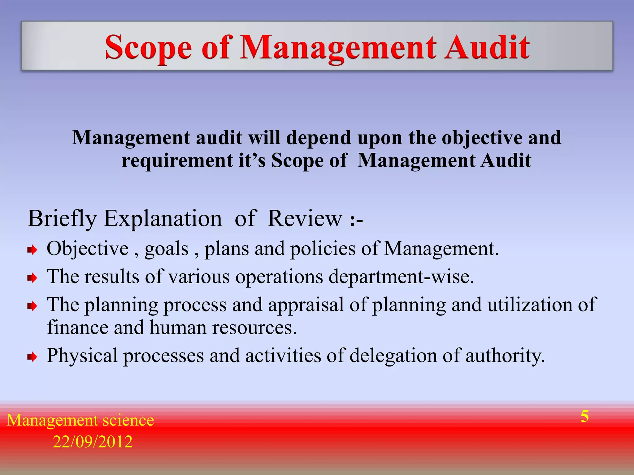 Scope of Management Audit

       Management audit will depend upon the objective and
           requirement it’s Scope of Management Audit

  Briefly Explanation of Review :-
    Objective , goals , plans and policies of Management.
    The results of various operations department-wise.
    The planning process and appraisal of planning and utilization of
    finance and human resources.
    Physical processes and activities of delegation of authority.


Management science                                                 5
     22/09/2012
 