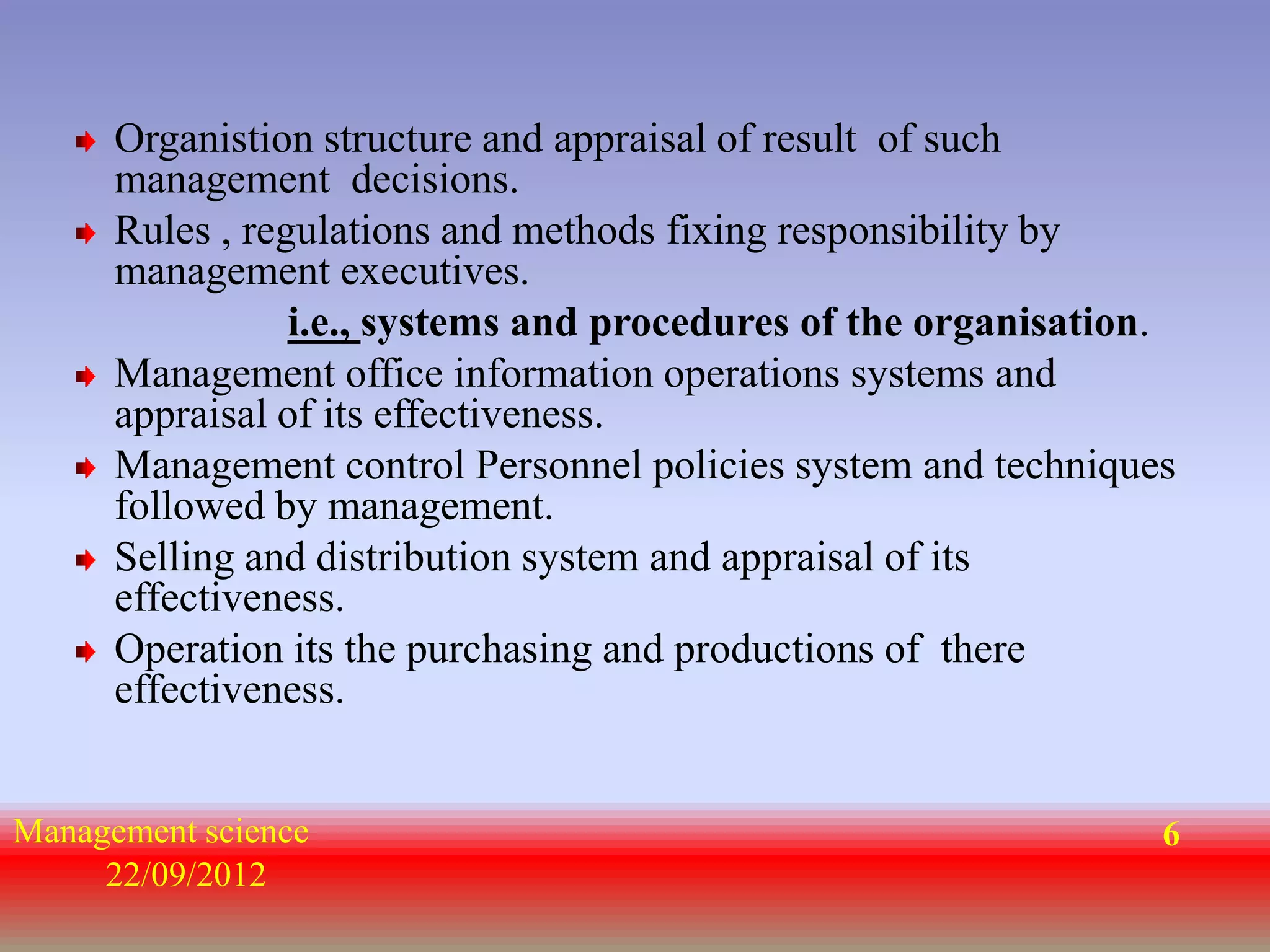 Organistion structure and appraisal of result of such
      management decisions.
      Rules , regulations and methods fixing responsibility by
      management executives.
                 i.e., systems and procedures of the organisation.
      Management office information operations systems and
      appraisal of its effectiveness.
      Management control Personnel policies system and techniques
      followed by management.
      Selling and distribution system and appraisal of its
      effectiveness.
      Operation its the purchasing and productions of there
      effectiveness.


Management science                                               6
     22/09/2012
 