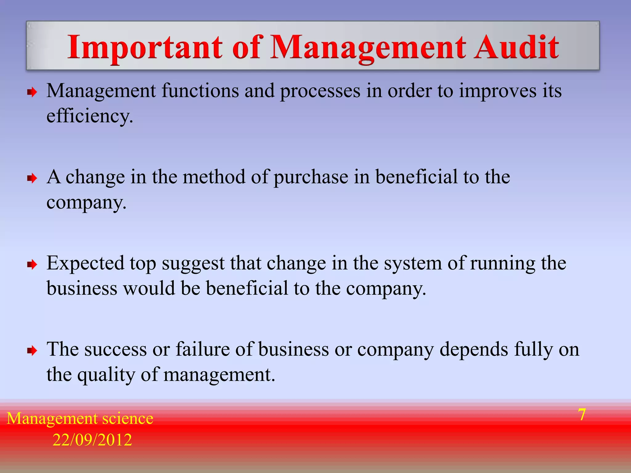 Important of Management Audit
    Management functions and processes in order to improves its
    efficiency.

    A change in the method of purchase in beneficial to the
    company.

    Expected top suggest that change in the system of running the
    business would be beneficial to the company.

    The success or failure of business or company depends fully on
    the quality of management.

Management science                                                  7
     22/09/2012
 