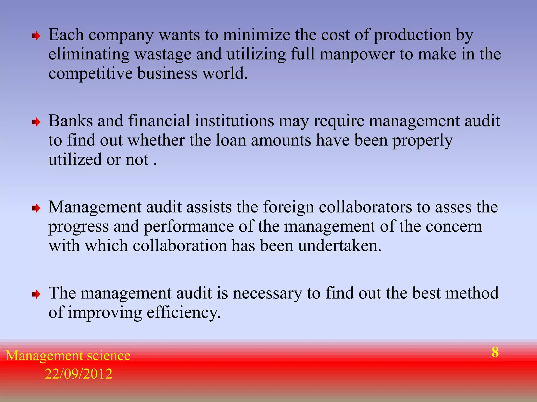 Each company wants to minimize the cost of production by
      eliminating wastage and utilizing full manpower to make in the
      competitive business world.

      Banks and financial institutions may require management audit
      to find out whether the loan amounts have been properly
      utilized or not .

      Management audit assists the foreign collaborators to asses the
      progress and performance of the management of the concern
      with which collaboration has been undertaken.

      The management audit is necessary to find out the best method
      of improving efficiency.

Management science                                                  8
     22/09/2012
 