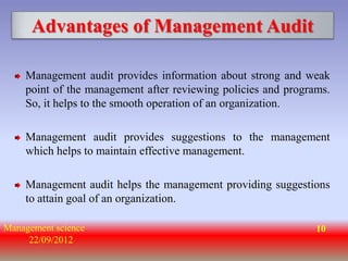 Advantages of Management Audit

    Management audit provides information about strong and weak
    point of the management after reviewing policies and programs.
    So, it helps to the smooth operation of an organization.

    Management audit provides suggestions to the management
    which helps to maintain effective management.

    Management audit helps the management providing suggestions
    to attain goal of an organization.

Management science                                             10
     22/09/2012
 