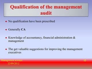 Qualification of the management
                     audit
      No qualification have been prescribed

      Generally CA

      Knowledge of accountancy, financial administration &
      management

      The get valuable suggestions for improving the management
      executives

Management science                                                12
     22/09/2012
 