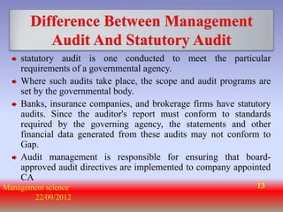 Difference Between Management
          Audit And Statutory Audit
    statutory audit is one conducted to meet the particular
    requirements of a governmental agency.
    Where such audits take place, the scope and audit programs are
    set by the governmental body.
    Banks, insurance companies, and brokerage firms have statutory
    audits. Since the auditor's report must conform to standards
    required by the governing agency, the statements and other
    financial data generated from these audits may not conform to
    Gap.
    Audit management is responsible for ensuring that board-
    approved audit directives are implemented to company appointed
    CA
Management science                                            13
       22/09/2012
 