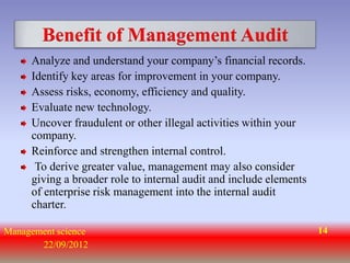 Benefit of Management Audit
     Analyze and understand your company’s financial records.
     Identify key areas for improvement in your company.
     Assess risks, economy, efficiency and quality.
     Evaluate new technology.
     Uncover fraudulent or other illegal activities within your
     company.
     Reinforce and strengthen internal control.
      To derive greater value, management may also consider
     giving a broader role to internal audit and include elements
     of enterprise risk management into the internal audit
     charter.

Management science                                                  14
       22/09/2012
 