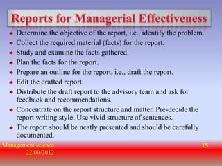 Determine the objective of the report, i.e., identify the problem.
    Collect the required material (facts) for the report.
    Study and examine the facts gathered.
    Plan the facts for the report.
    Prepare an outline for the report, i.e., draft the report.
    Edit the drafted report.
    Distribute the draft report to the advisory team and ask for
    feedback and recommendations.
    Concentrate on the report structure and matter. Pre-decide the
    report writing style. Use vivid structure of sentences.
    The report should be neatly presented and should be carefully
    documented.
Management science                                                   15
       22/09/2012
 