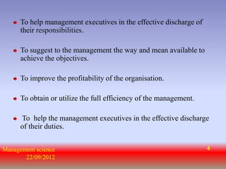 To help management executives in the effective discharge of
      their responsibilities.

      To suggest to the management the way and mean available to
      achieve the objectives.

      To improve the profitability of the organisation.

      To obtain or utilize the full efficiency of the management.

      To help the management executives in the effective discharge
      of their duties.


Management science                                                  4
       22/09/2012
 