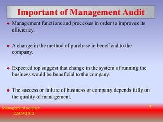 Important of Management Audit
    Management functions and processes in order to improves its
    efficiency.

    A change in the method of purchase in beneficial to the
    company.

    Expected top suggest that change in the system of running the
    business would be beneficial to the company.

    The success or failure of business or company depends fully on
    the quality of management.

Management science                                                  7
     22/09/2012
 