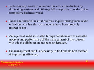 Each company wants to minimize the cost of production by
      eliminating wastage and utilizing full manpower to make in the
      competitive business world.

      Banks and financial institutions may require management audit
      to find out whether the loan amounts have been properly
      utilized or not .

      Management audit assists the foreign collaborators to asses the
      progress and performance of the management of the concern
      with which collaboration has been undertaken.

      The management audit is necessary to find out the best method
      of improving efficiency.

Management science                                                  8
     22/09/2012
 