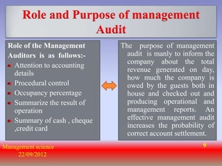 Role and Purpose of management
                   Audit
 Role of the Management      The purpose of management
 Auditors is as follows:-      audit is manly to inform the
                               company about the total
  Attention to accounting
                               revenue generated on day,
  details
                               how much the company is
  Procedural control           owed by the guests both in
  Occupancy percentage         house and checked out and
  Summarize the result of      producing operational and
  operation                    management reports. An
  Summary of cash , cheque     effective management audit
  ,credit card                 increases the probability of
                               correct account settlement.
Management science                                     9
     22/09/2012
 