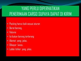 YANG PERLU DIPERHATIKAN
PENERIMAAN CARGO SUPAYA DAPAT DI KIRIM
 Packing harus baik sesuai aturan
 Berat barang.
 Volume

 Isi bukan barang terlarang
 Alamat yang jelas.
 Dibayar lunas.

 Lable/stiker jang jelas.

 