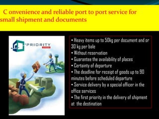C onvenience and reliable port to port service for
small shipment and documents
• Heavy items up to 50kg per document and or
30 kg per bale
• Without reservation
• Guarantee the availability of places
• Certainty of departure
• The deadline for receipt of goods up to 90
minutes before scheduled departure
• Service delivery by a special officer in the
office services
• The first priority in the delivery of shipment
at the destination

 