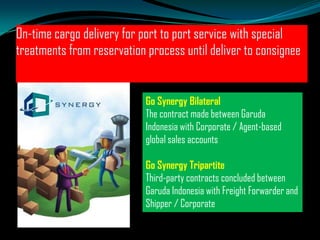On-time cargo delivery for port to port service with special
treatments from reservation process until deliver to consignee

Go Synergy Bilateral
The contract made between Garuda
Indonesia with Corporate / Agent-based
global sales accounts
Go Synergy Tripartite
Third-party contracts concluded between
Garuda Indonesia with Freight Forwarder and
Shipper / Corporate

 