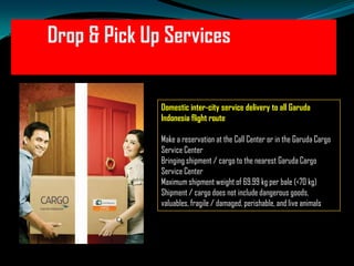 Drop & Pick Up Services
Domestic inter-city service delivery to all Garuda
Indonesia flight route
Make a reservation at the Call Center or in the Garuda Cargo
Service Center
Bringing shipment / cargo to the nearest Garuda Cargo
Service Center
Maximum shipment weight of 69.99 kg per bale (<70 kg)
Shipment / cargo does not include dangerous goods,
valuables, fragile / damaged, perishable, and live animals

 
