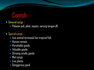 Contoh:
 General cargo :
 Pakaian jadi, jaket, sepatu, sarung tangan dll.

 Special cargo :









Live animal termasuk live tropical fish
Human remain
Perishable goods
Veluable goods
Stroong smelly goods
Wet cargo
Live plants
Danggerous good

 