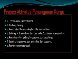 Proses Aktivitas Penanganan Kargo
 a. Penerimaan (Acceptance).
 b. Timbang barang.
 c. Pembuatan Dokumen Angkut (Documentation).
 d. Build-up / Break-down dari dan pallet/container atau gerobak.
 e. Penarikan dari gudang ke pesawat dan sebaliknya.
 f. Loading ke pesawat dan unloading dari pesawat.
 g. Penyimpanan (storage)

 