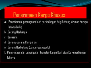Penerimaan Kargo Khusus
a. Penerimaan, penanganan dan perlindungan bagi barang kiriman berupa
hewan hidup
b. Barang Berharga
c. Jenazah
d. Barang-barang Campuran
e. Barang Berbahaya (dangerous goods)
f. Penerimaan dan penanganan Transfer Kargo Dari atau Ke Penerbangan
lainnya

 