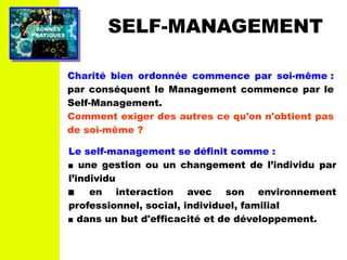 PRATIQUESPRATIQUES
BONNESBONNES SELF-MANAGEMENT
Charité bien ordonnée commence par soi-même :
par conséquent le Management commence par le
Self-Management.
Comment exiger des autres ce qu'on n'obtient pas
de soi-même ?
Le self-management se définit comme :
 une gestion ou un changement de l’individu par
l’individu
 en interaction avec son environnement
professionnel, social, individuel, familial
 dans un but d'efficacité et de développement.
 