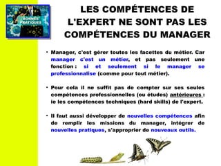 PRATIQUESPRATIQUES
BONNESBONNES
LES COMPÉTENCES DE
L'EXPERT NE SONT PAS LES
COMPÉTENCES DU MANAGER
●
Manager, c'est gérer toutes les facettes du métier. Car
manager c'est un métier, et pas seulement une
fonction : si et seulement si le manager se
professionnalise (comme pour tout métier).
●
Pour cela il ne suffit pas de compter sur ses seules
compétences professionnelles (ou études) antérieures :
ie les compétences techniques (hard skills) de l'expert.
●
Il faut aussi développer de nouvelles compétences afin
de remplir les missions du manager, intégrer de
nouvelles pratiques, s'approprier de nouveaux outils.
 