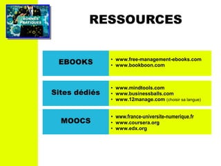 PRATIQUESPRATIQUES
BONNESBONNES
RESSOURCES
EBOOKS
● www.free-management-ebooks.com
● www.bookboon.com
Sites dédiés
● www.mindtools.com
● www.businessballs.com
● www.12manage.com (choisir sa langue)
MOOCS
● www.france-universite-numerique.fr
● www.coursera.org
● www.edx.org
 