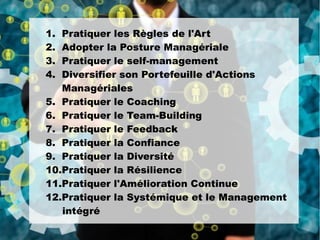 1. Pratiquer les Règles de l'Art
2. Adopter la Posture Managériale
3. Pratiquer le self-management
4. Diversifier son Portefeuille d'Actions
Managériales
5. Pratiquer le Coaching
6. Pratiquer le Team-Building
7. Pratiquer le Feedback
8. Pratiquer la Confiance
9. Pratiquer la Diversité
10.Pratiquer la Résilience
11.Pratiquer l'Amélioration Continue
12.Pratiquer la Systémique et le Management
intégré
 