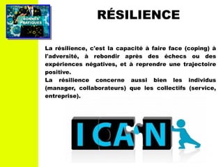 PRATIQUESPRATIQUES
BONNESBONNES RÉSILIENCE
La résilience, c'est la capacité à faire face (coping) à
l'adversité, à rebondir après des échecs ou des
expériences négatives, et à reprendre une trajectoire
positive.
La résilience concerne aussi bien les individus
(manager, collaborateurs) que les collectifs (service,
entreprise).
 