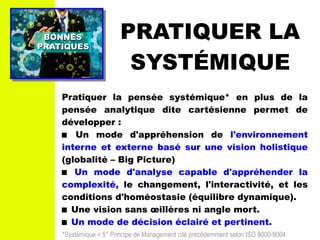 PRATIQUER LA
SYSTÉMIQUE
BONNESBONNES
PRATIQUESPRATIQUES
Pratiquer la pensée systémique* en plus de la
pensée analytique dite cartésienne permet de
développer :
 Un mode d'appréhension de l'environnement
interne et externe basé sur une vision holistique
(globalité – Big Picture)
 Un mode d'analyse capable d'appréhender la
complexité, le changement, l'interactivité, et les
conditions d'homéostasie (équilibre dynamique).
 Une vision sans œillères ni angle mort.
 Un mode de décision éclairé et pertinent.
*Systémique = 5° Principe de Management cité précédemment selon ISO 9000-9004
 